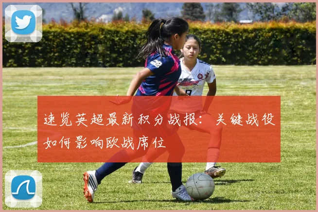 速览英超最新积分战报:关键战役如何影响欧战席位