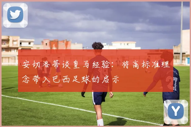 安切洛蒂谈皇马经验:将高标准理念带入巴西足球的启示