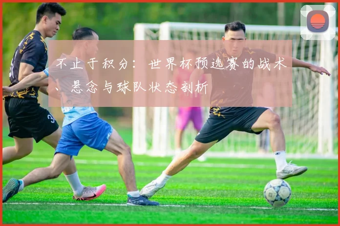 不止于积分：世界杯预选赛的战术、悬念与球队状态剖析