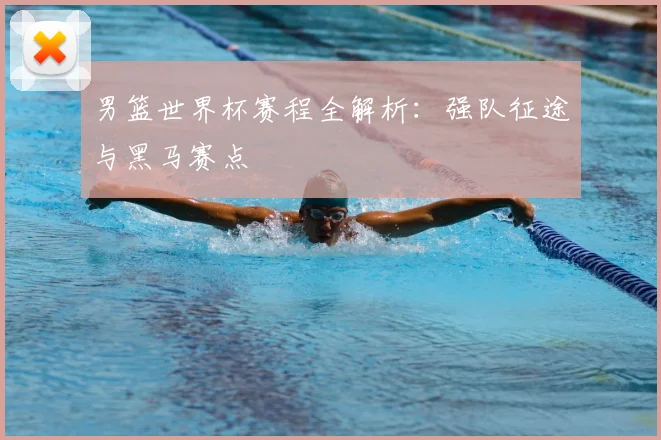 男篮世界杯赛程全解析：强队征途与黑马赛点