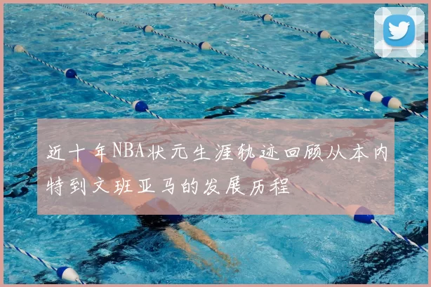 近十年NBA状元生涯轨迹回顾从本内特到文班亚马的发展历程