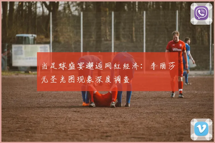当足球盛宴邂逅网红经济：李丽莎无圣光图现象深度调查