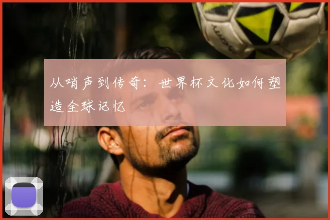 从哨声到传奇：世界杯文化如何塑造全球记忆
