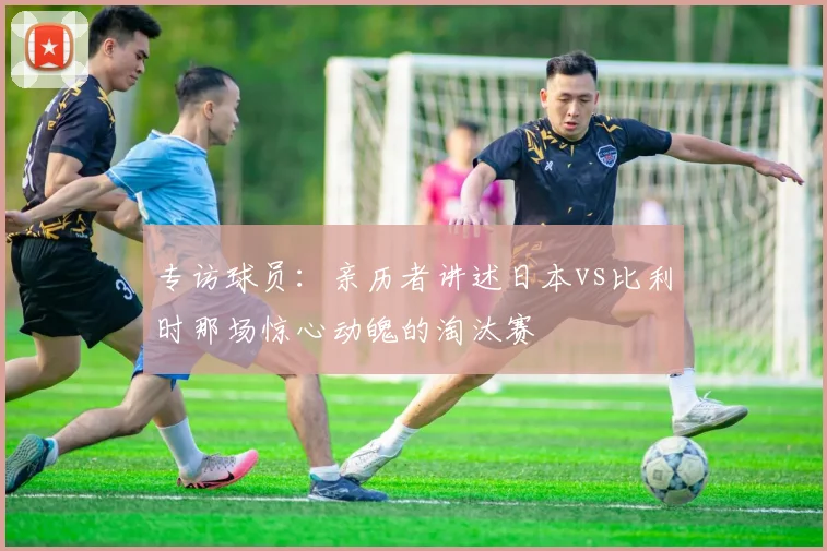 专访球员:亲历者讲述日本vs比利时那场惊心动魄的淘汰赛