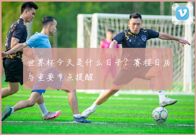 世界杯今天是什么日子？赛程日历与重要节点提醒