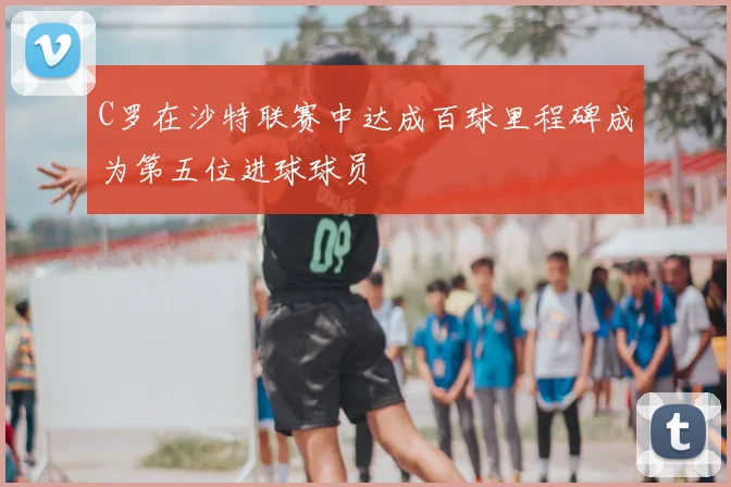 C罗在沙特联赛中达成百球里程碑成为第五位进球球员