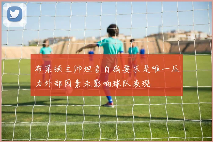 布莱顿主帅坦言自我要求是唯一压力外部因素未影响球队表现