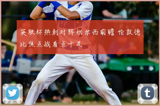 英联杯热刺对阵切尔西前瞻 伦敦德比焦点战看点十足