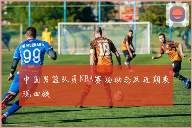 中国男篮队员NBA赛场动态及近期表现回顾