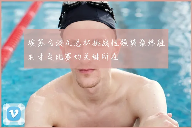 埃苏戈谈足总杯挑战性强调最终胜利才是比赛的关键所在