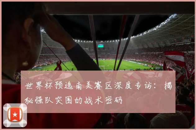 世界杯预选南美赛区深度专访：揭秘强队突围的战术密码