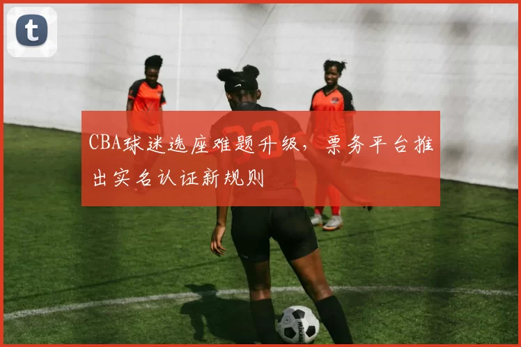 CBA球迷选座难题升级，票务平台推出实名认证新规则