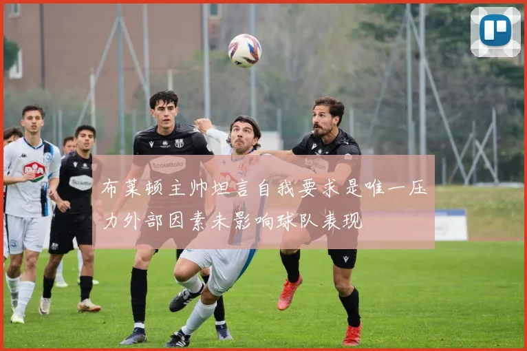布莱顿主帅坦言自我要求是唯一压力外部因素未影响球队表现