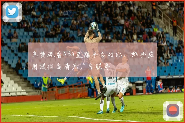 免费观看NBA直播平台对比，哪些应用提供高清无广告服务