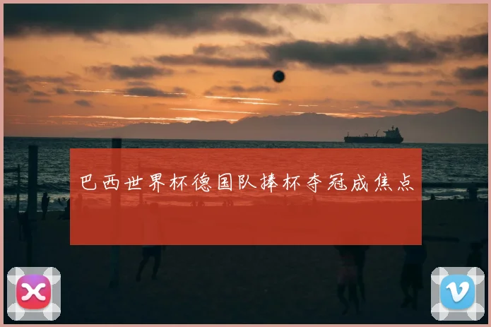 巴西世界杯德国队捧杯夺冠成焦点