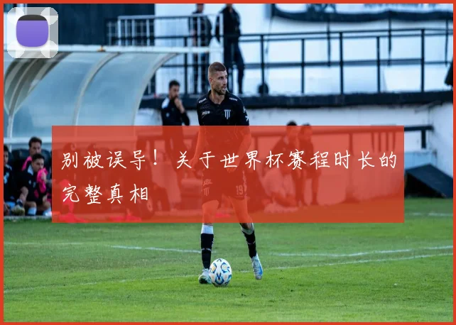 别被误导!关于世界杯赛程时长的完整真相