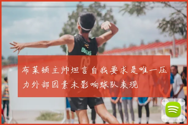 布莱顿主帅坦言自我要求是唯一压力外部因素未影响球队表现