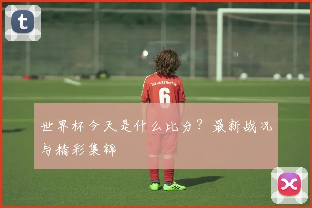 世界杯今天是什么比分？最新战况与精彩集锦