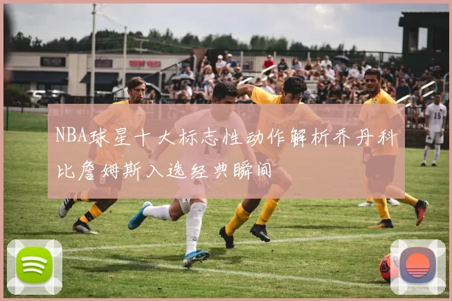 NBA球星十大标志性动作解析乔丹科比詹姆斯入选经典瞬间