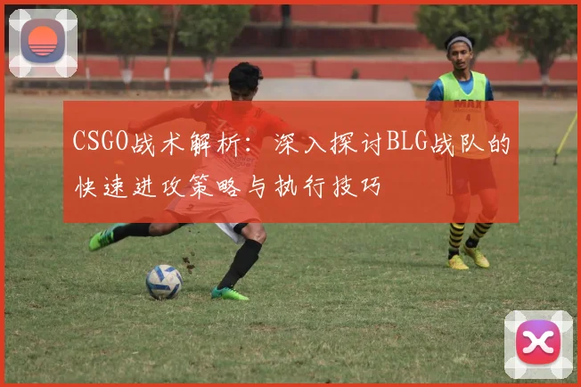 CSGO战术解析:深入探讨BLG战队的快速进攻策略与执行技巧