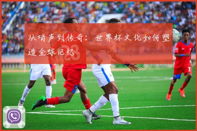从哨声到传奇:世界杯文化如何塑造全球记忆