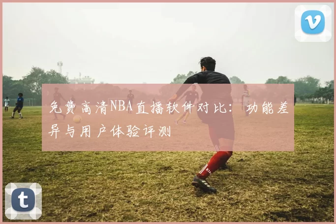 免费高清NBA直播软件对比：功能差异与用户体验评测