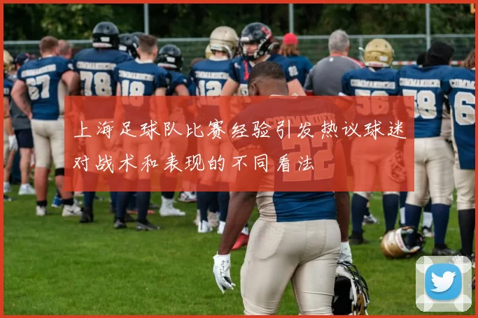 上海足球队比赛经验引发热议球迷对战术和表现的不同看法