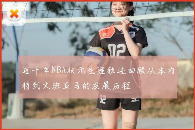 近十年NBA状元生涯轨迹回顾从本内特到文班亚马的发展历程