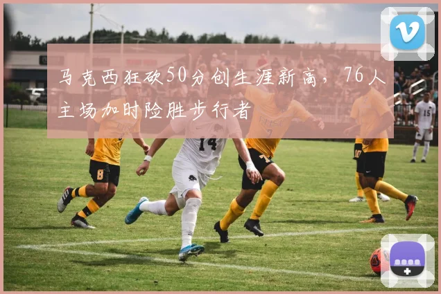 马克西狂砍50分创生涯新高，76人主场加时险胜步行者