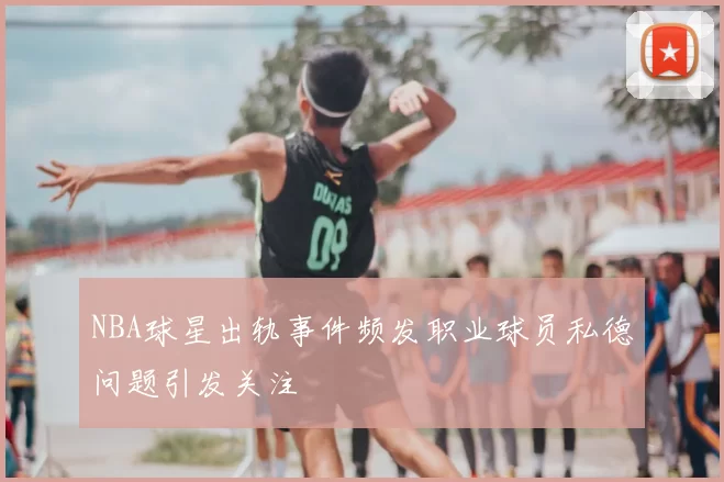NBA球星出轨事件频发职业球员私德问题引发关注