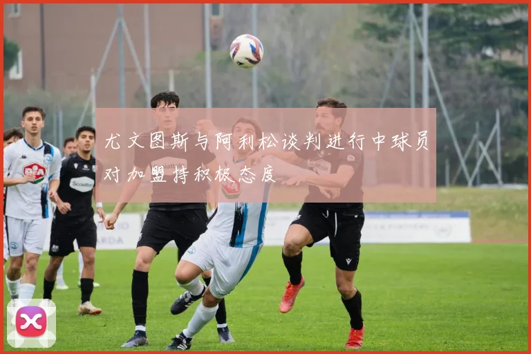尤文图斯与阿利松谈判进行中球员对加盟持积极态度