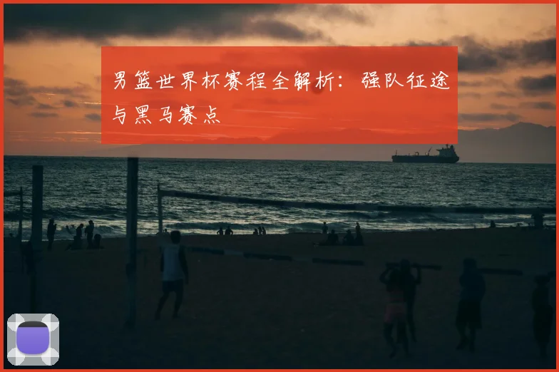 男篮世界杯赛程全解析:强队征途与黑马赛点
