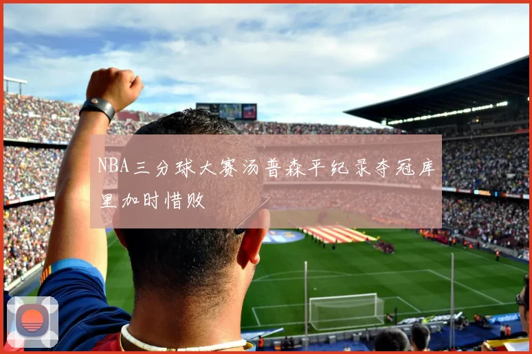 NBA三分球大赛汤普森平纪录夺冠库里加时惜败