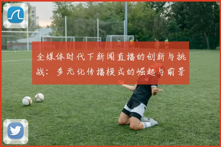 全媒体时代下新闻直播的创新与挑战：多元化传播模式的崛起与前景分析