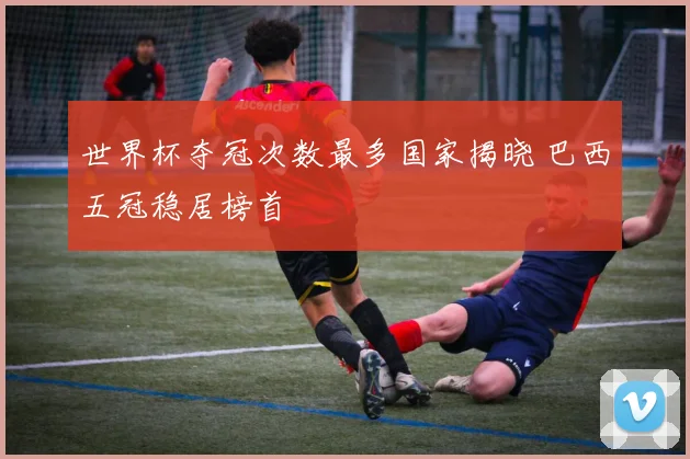 世界杯夺冠次数最多国家揭晓 巴西五冠稳居榜首