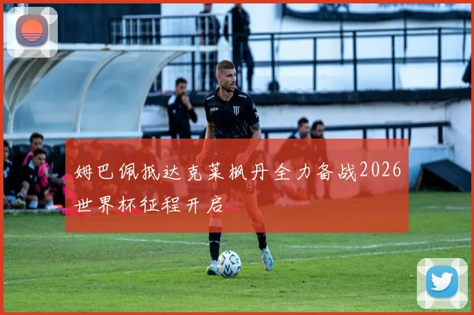 姆巴佩抵达克莱枫丹全力备战2026世界杯征程开启