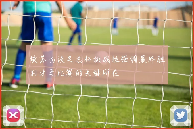 埃苏戈谈足总杯挑战性强调最终胜利才是比赛的关键所在