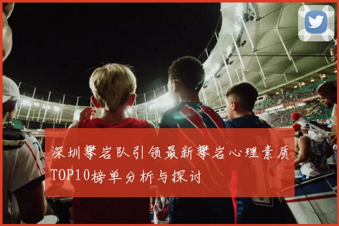 深圳攀岩队引领最新攀岩心理素质TOP10榜单分析与探讨