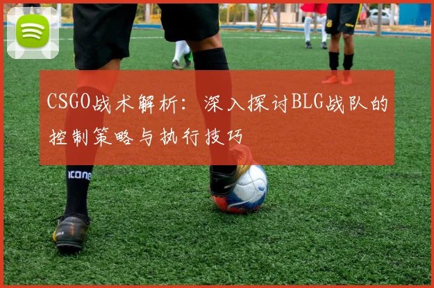 CSGO战术解析：深入探讨BLG战队的控制策略与执行技巧