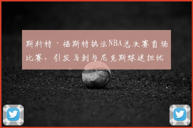斯科特·福斯特执法NBA总决赛首场比赛,引发马刺与尼克斯球迷担忧_裁判_1_骑士