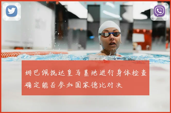 姆巴佩抵达皇马基地进行身体检查确定能否参加国家德比对决