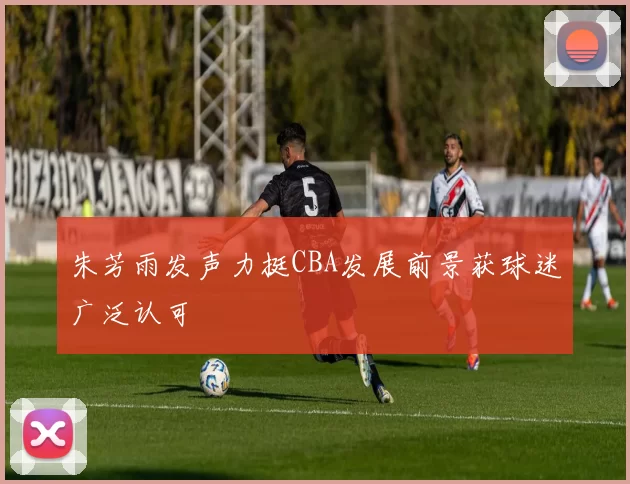 朱芳雨发声力挺CBA发展前景获球迷广泛认可