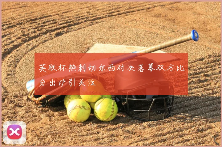 英联杯热刺切尔西对决落幕双方比分出炉引关注