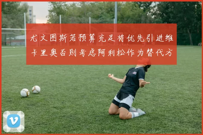 尤文图斯若预算充足将优先引进维卡里奥否则考虑阿利松作为替代方案
