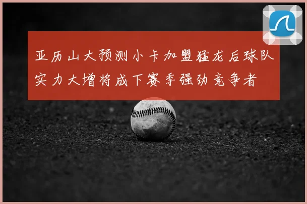 亚历山大预测小卡加盟猛龙后球队实力大增将成下赛季强劲竞争者