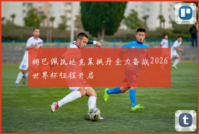 姆巴佩抵达克莱枫丹全力备战2026世界杯征程开启
