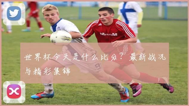 世界杯今天是什么比分？最新战况与精彩集锦