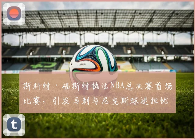 斯科特·福斯特执法NBA总决赛首场比赛,引发马刺与尼克斯球迷担忧_裁判_1_骑士