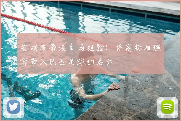 安切洛蒂谈皇马经验：将高标准理念带入巴西足球的启示