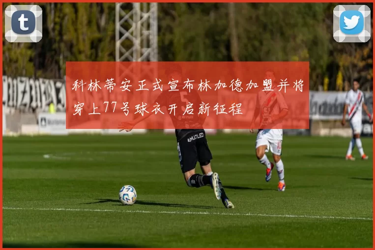 科林蒂安正式宣布林加德加盟并将穿上77号球衣开启新征程